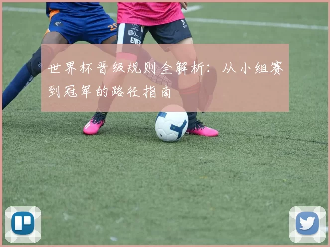 世界杯晋级规则全解析：从小组赛到冠军的路径指南