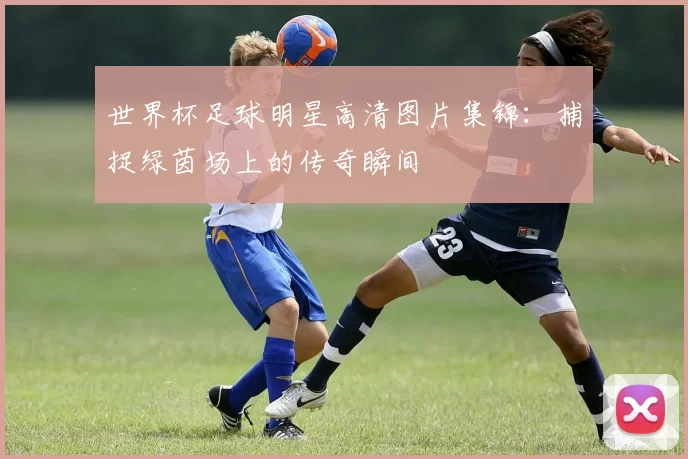世界杯足球明星高清图片集锦:捕捉绿茵场上的传奇瞬间