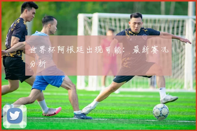世界杯阿根廷出现可能：最新赛况分析