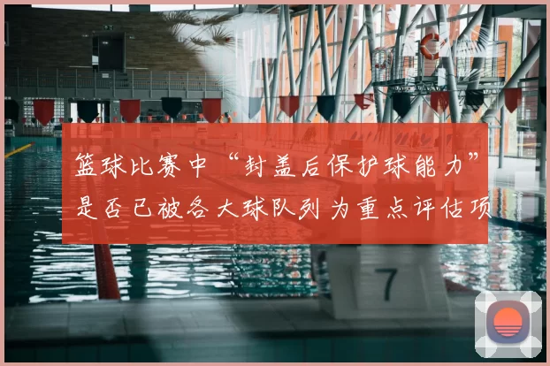 篮球比赛中“封盖后保护球能力”是否已被各大球队列为重点评估项
