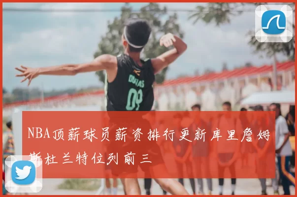NBA顶薪球员薪资排行更新库里詹姆斯杜兰特位列前三
