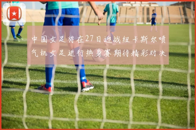 中国女足将在27日迎战纽卡斯尔喷气机女足进行热身赛期待精彩对决