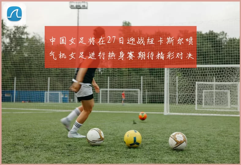 中国女足将在27日迎战纽卡斯尔喷气机女足进行热身赛期待精彩对决