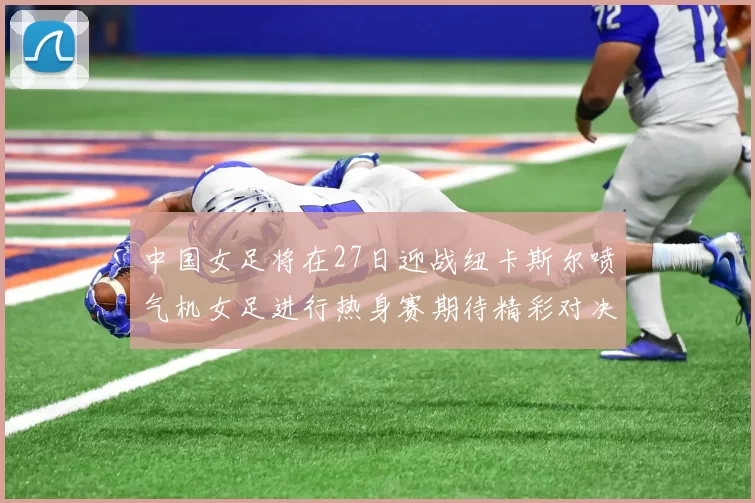 中国女足将在27日迎战纽卡斯尔喷气机女足进行热身赛期待精彩对决