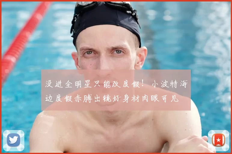 没进全明星只能改度假!小波特海边度假赤膊出镜好身材肉眼可见
