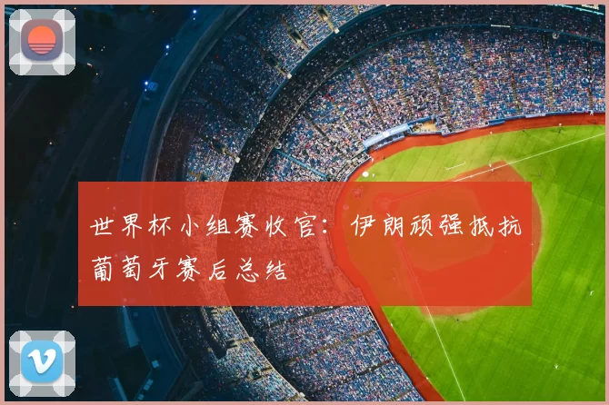 世界杯小组赛收官：伊朗顽强抵抗葡萄牙赛后总结