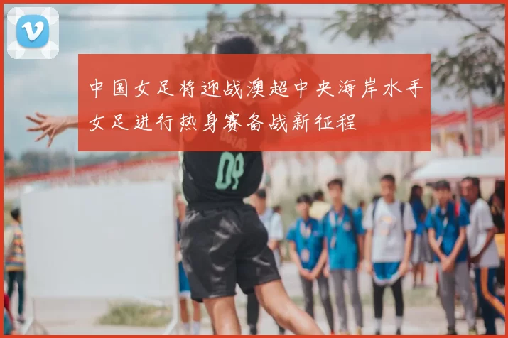 中国女足将迎战澳超中央海岸水手女足进行热身赛备战新征程