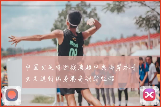 中国女足将迎战澳超中央海岸水手女足进行热身赛备战新征程