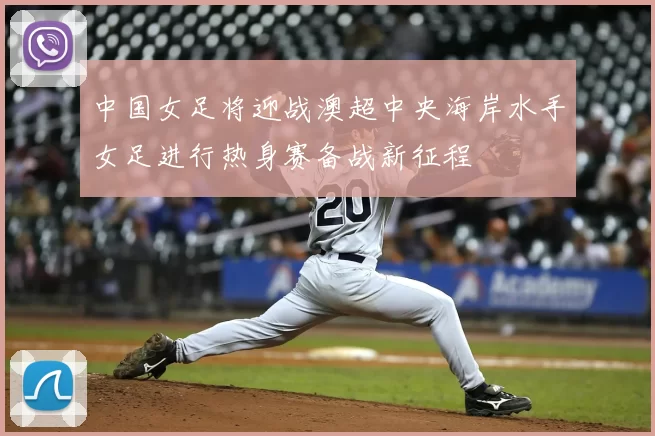 中国女足将迎战澳超中央海岸水手女足进行热身赛备战新征程