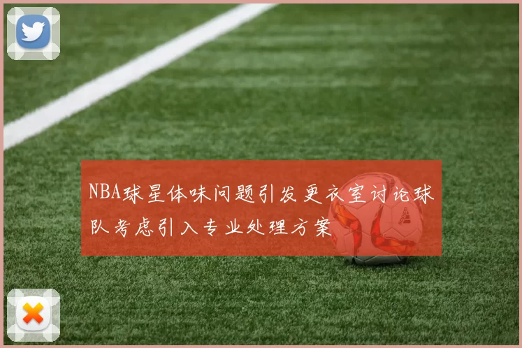 NBA球星体味问题引发更衣室讨论球队考虑引入专业处理方案