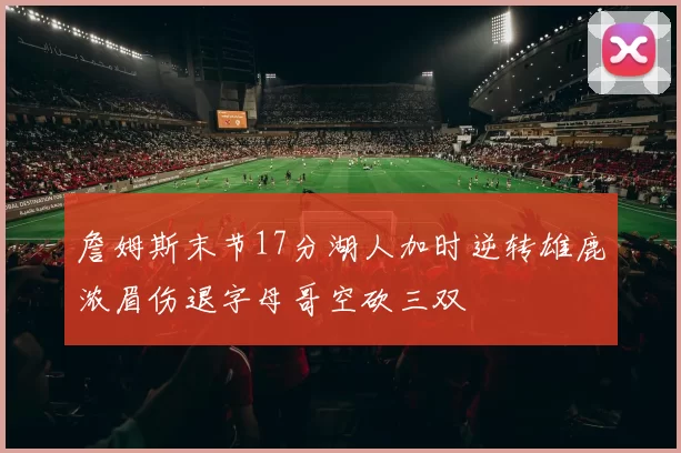 詹姆斯末节17分湖人加时逆转雄鹿浓眉伤退字母哥空砍三双