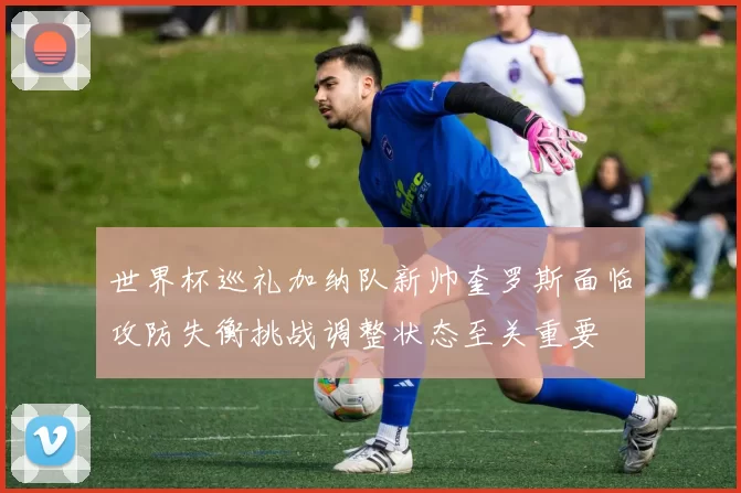 世界杯巡礼加纳队新帅奎罗斯面临攻防失衡挑战调整状态至关重要