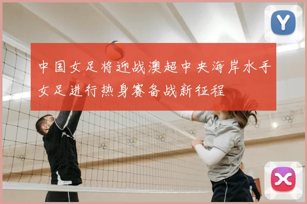 中国女足将迎战澳超中央海岸水手女足进行热身赛备战新征程