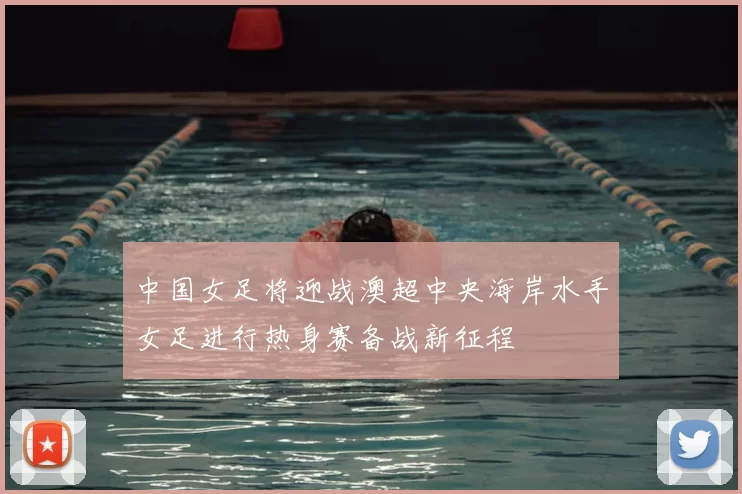 中国女足将迎战澳超中央海岸水手女足进行热身赛备战新征程