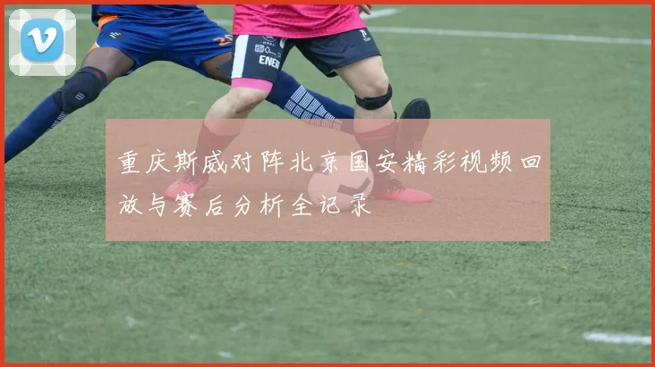 重庆斯威对阵北京国安精彩视频回放与赛后分析全记录