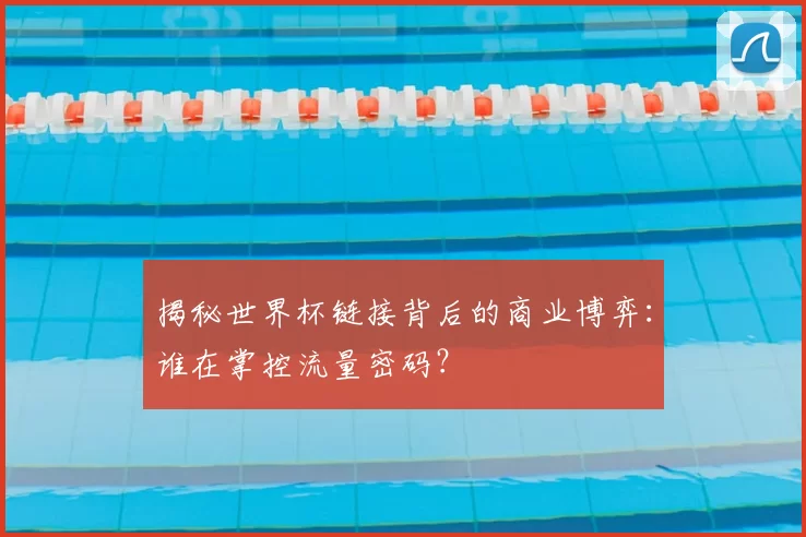 揭秘世界杯链接背后的商业博弈：谁在掌控流量密码？