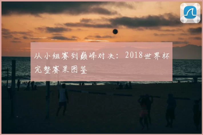 从小组赛到巅峰对决:2018世界杯完整赛果图鉴
