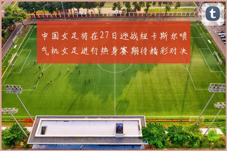 中国女足将在27日迎战纽卡斯尔喷气机女足进行热身赛期待精彩对决