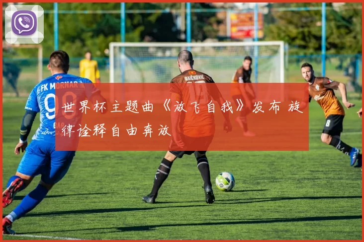 世界杯主题曲《放飞自我》发布 旋律诠释自由奔放