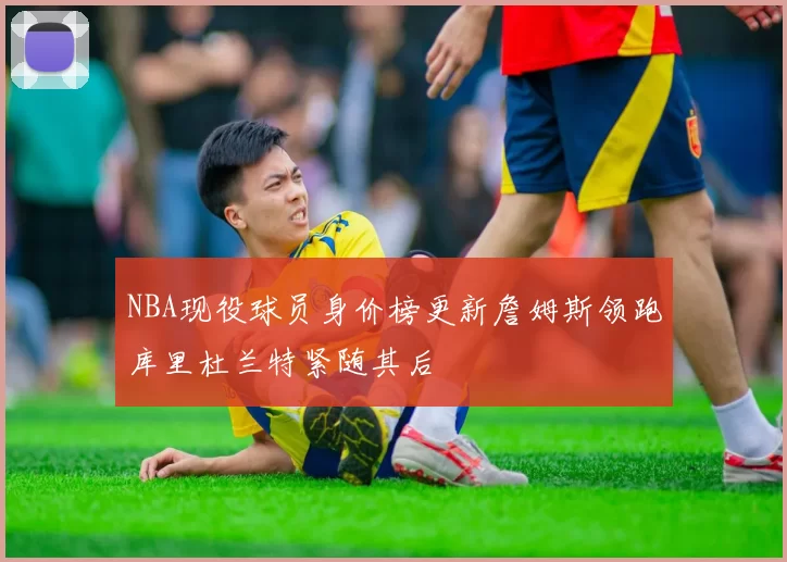 NBA现役球员身价榜更新詹姆斯领跑库里杜兰特紧随其后