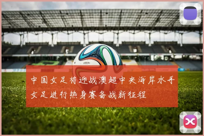 中国女足将迎战澳超中央海岸水手女足进行热身赛备战新征程