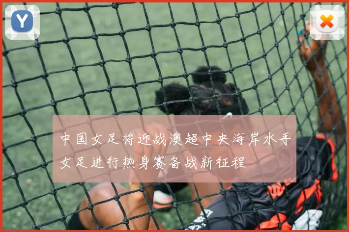 中国女足将迎战澳超中央海岸水手女足进行热身赛备战新征程