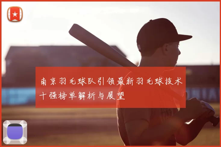 南京羽毛球队引领最新羽毛球技术十强榜单解析与展望