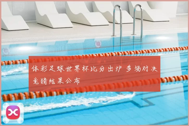 体彩足球世界杯比分出炉 多场对决竞猜结果公布