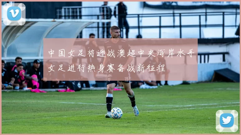 中国女足将迎战澳超中央海岸水手女足进行热身赛备战新征程