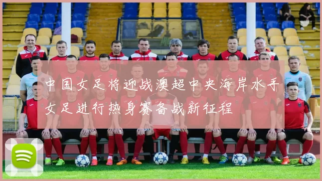 中国女足将迎战澳超中央海岸水手女足进行热身赛备战新征程