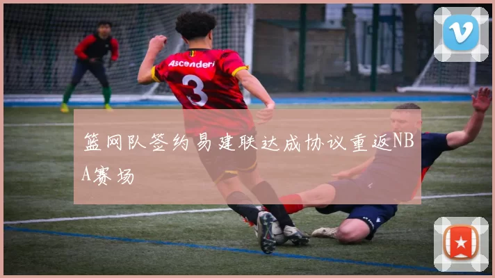 篮网队签约易建联达成协议重返NBA赛场