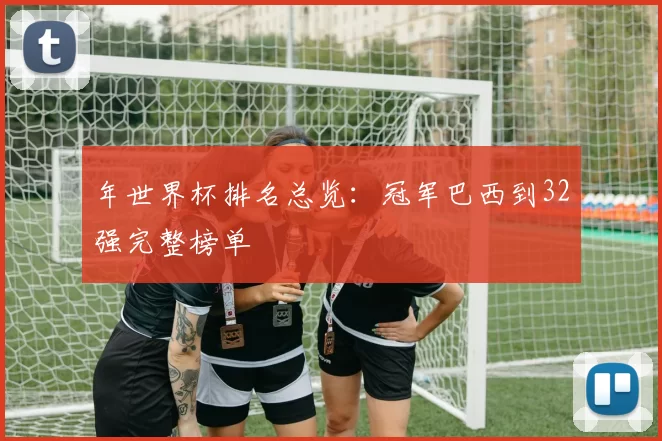 年世界杯排名总览：冠军巴西到32强完整榜单