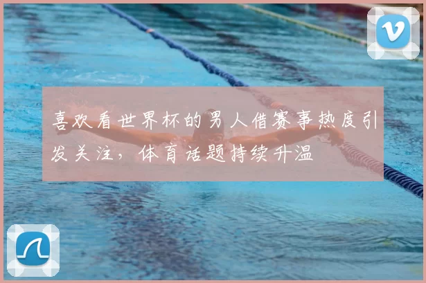 喜欢看世界杯的男人借赛事热度引发关注，体育话题持续升温