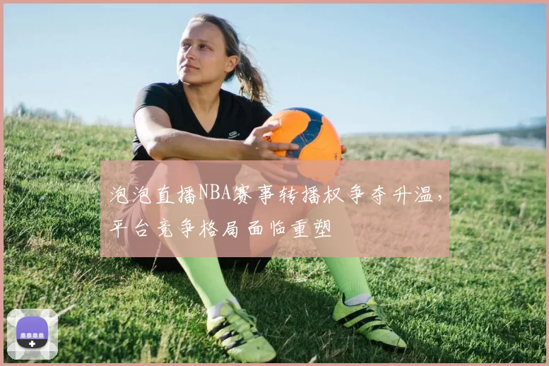 泡泡直播NBA赛事转播权争夺升温，平台竞争格局面临重塑
