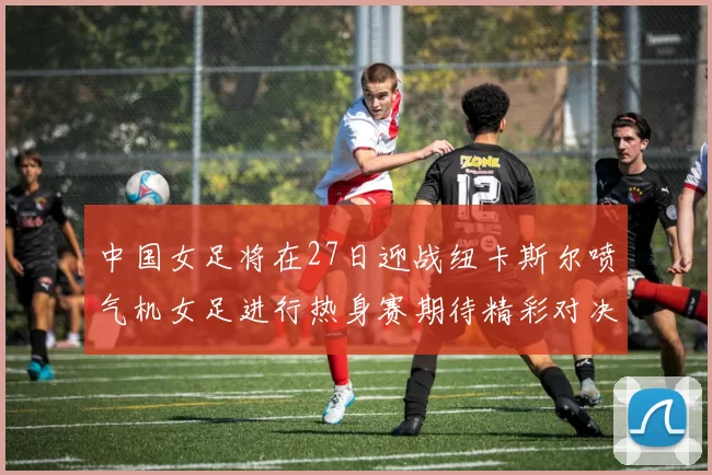 中国女足将在27日迎战纽卡斯尔喷气机女足进行热身赛期待精彩对决