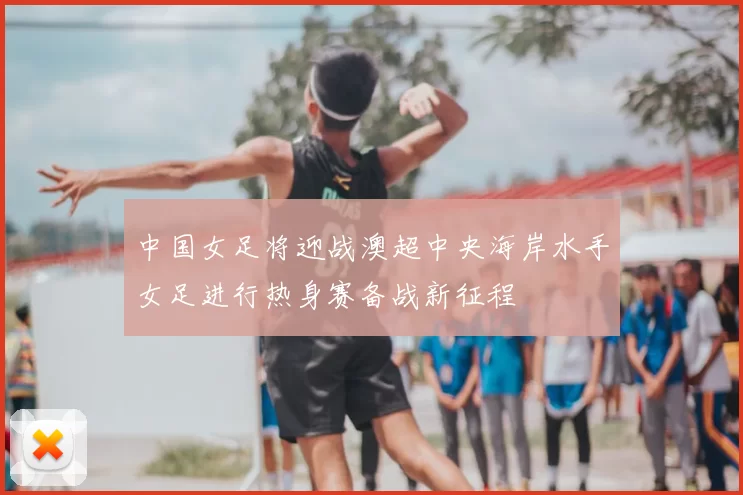 中国女足将迎战澳超中央海岸水手女足进行热身赛备战新征程
