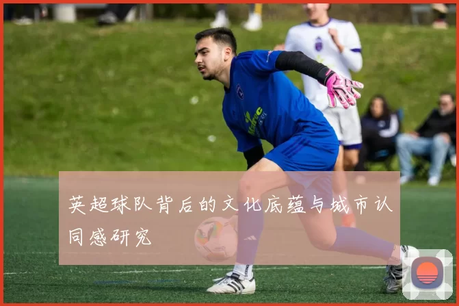 英超球队背后的文化底蕴与城市认同感研究