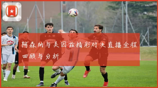阿森纳与美因兹精彩对决直播全程回顾与分析