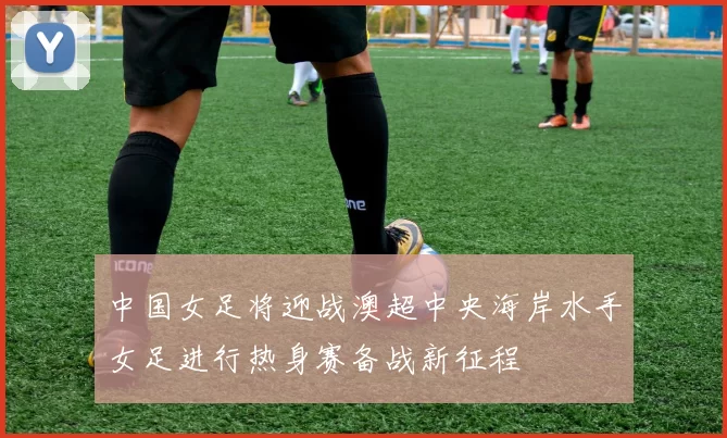 中国女足将迎战澳超中央海岸水手女足进行热身赛备战新征程