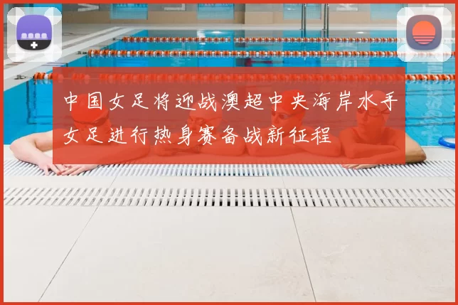 中国女足将迎战澳超中央海岸水手女足进行热身赛备战新征程