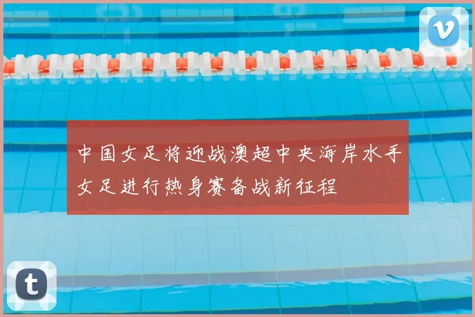中国女足将迎战澳超中央海岸水手女足进行热身赛备战新征程