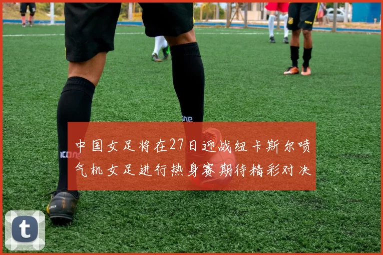 中国女足将在27日迎战纽卡斯尔喷气机女足进行热身赛期待精彩对决