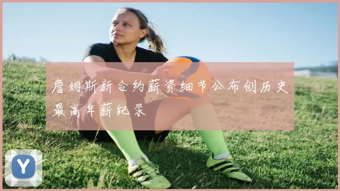 詹姆斯新合约薪资细节公布创历史最高年薪纪录