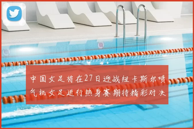 中国女足将在27日迎战纽卡斯尔喷气机女足进行热身赛期待精彩对决