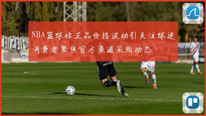 NBA篮球袜正品价格波动引关注球迷消费者聚焦官方渠道采购动态