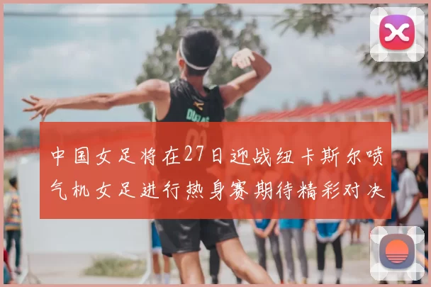 中国女足将在27日迎战纽卡斯尔喷气机女足进行热身赛期待精彩对决