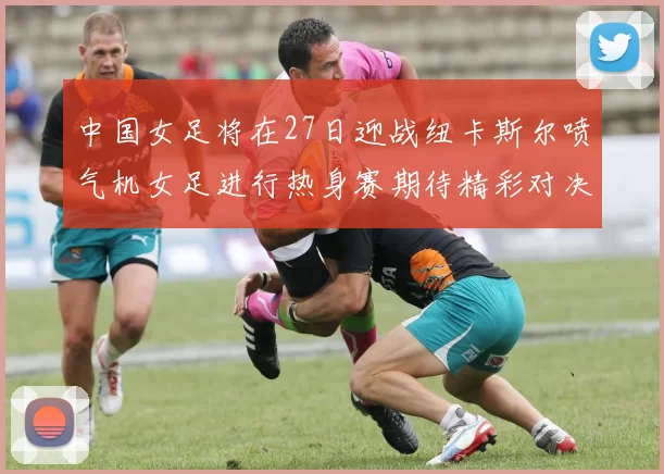 中国女足将在27日迎战纽卡斯尔喷气机女足进行热身赛期待精彩对决