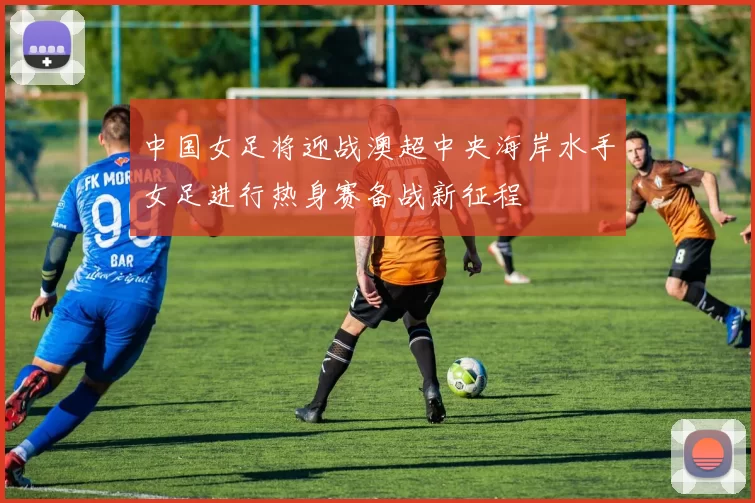 中国女足将迎战澳超中央海岸水手女足进行热身赛备战新征程