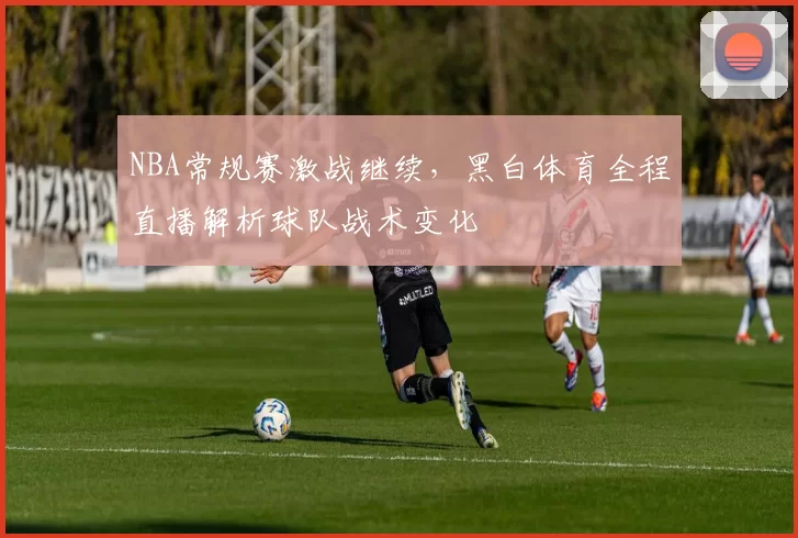 NBA常规赛激战继续，黑白体育全程直播解析球队战术变化