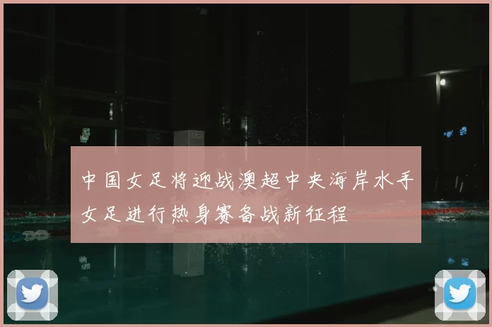 中国女足将迎战澳超中央海岸水手女足进行热身赛备战新征程